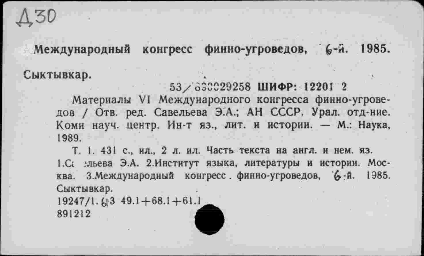 ﻿дзо
Международный конгресс финно-угроведов, &-й. 1985.
Сыктывкар.
53/ OÔ0029258 ШИФР: 12201 2
Материалы VI Международного конгресса финно-угроведов / Отв. ред. Савельева Э.А.; АН СССР. Урал, отд-ние. Коми науч, центр. Ин-т яз., лит. и истории. — М.: Наука, 1989.
T. 1. 431 с., ил., 2 л. ил. Часть текста на англ, и нем. яз. 1.С: .»льева Э.А. 2.Институт языка, литературы и истории. Москва. З.Международный конгресс. финно-угроведов, ^-й. 1985. Сыктывкар.
19247/1. Q 3 49.14-68.1+61 J
891212